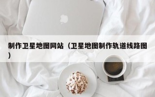 北京制作卫星地图网站（卫星地图制作轨道线路图）